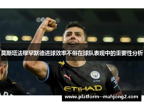 莫斯塔法穆罕默德进球效率不俗在球队表现中的重要性分析 莫斯塔法穆罕默德进球效率不俗在球队表现中的重要性分析